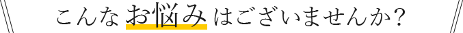 こんなお悩みはございませんか？